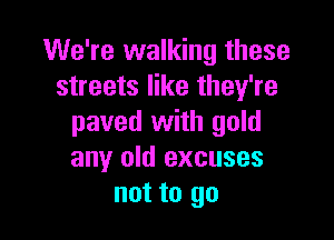 We're walking these
streets like they're

paved with gold
any old excuses
not to go