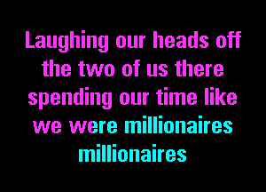 Laughing our heads off
the two of us there
spending our time like
we were millionaires
millionaires