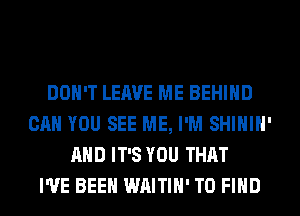 DON'T LEAVE ME BEHIND
CAN YOU SEE ME, I'M SHIHIH'
AND IT'S YOU THAT
I'VE BEEN WAITIH' TO FIND