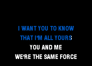IWAHT YOU TO KNOW
THAT I'M ALL YOURS
YOU AND ME

WE'RE THE SAME FORCE l