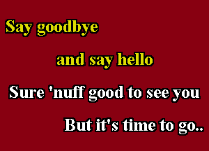 Say goodbye

and say hello

Sure 'nuff good to see you

But it's time to go..