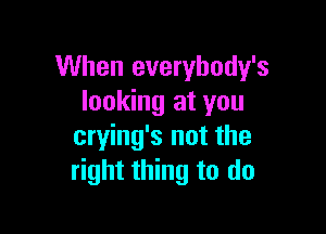 When everybody's
looking at you

crying's not the
right thing to do