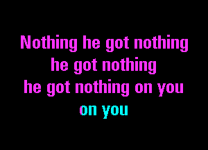 Nothing he got nothing
he got nothing

he got nothing on you
on you