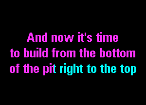 And now it's time

to build from the bottom
of the pit right to the top