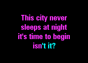This city never
sleeps at night

it's time to begin
isn't it?