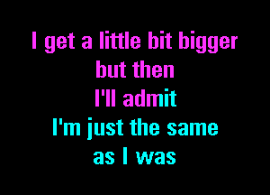 I get a little bit bigger
butthen

I'll admit
I'm iust the same
as I was