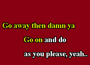 Go away then damn ya

Go on and do

as you please, yeah.