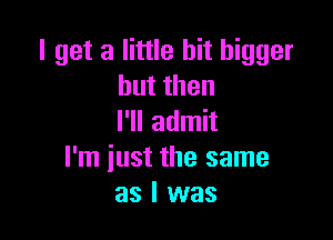 I get a little bit bigger
butthen

I'll admit
I'm iust the same
as I was