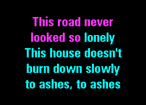 This road never
looked so lonely

This house doesn't
burn down slowlyr
to ashes, to ashes