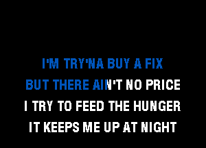 I'M TRY'HA BUY A FIX
BUT THERE AIN'T H0 PRICE
I TRY TO FEED THE HUNGER

IT KEEPS ME UP AT NIGHT