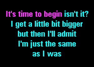 It's time to begin isn't it?
I get a little bit bigger
but then I'll admit
I'm iust the same
as I was
