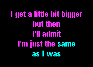 I get a little bit bigger
butthen

I'll admit
I'm iust the same
as I was