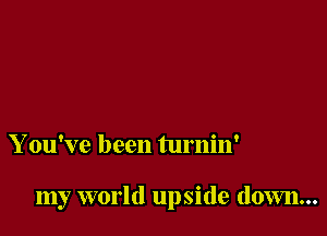 Y ou've been turnin'

my world upside down...