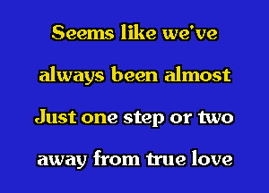 Seems like we've
always been almost
Just one step or two

away from true love