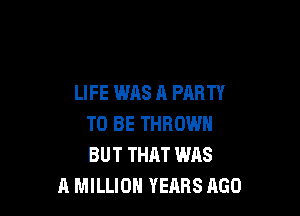 LIFE WAS A PARTY

TO BE THROW
BUT THAT WAS
A MILLION YEARS 1160