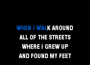IWHEN I WALK AROUND
ALL OF THE STREETS
WHERE I GBEW UP

AND FOUND MY FEET l