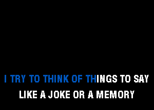 I TRY TO THINK OF THINGS TO SAY
LIKE A JOKE OR A MEMORY