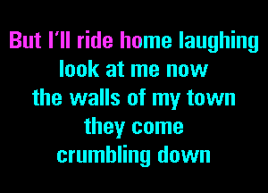 But I'll ride home laughing
look at me now
the walls of my town
they come
crumbling down