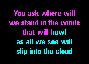 You ask where will
we stand in the winds

that will howl
as all we see will
slip into the cloud