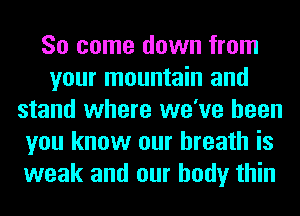 So come down from
your mountain and
stand where we've been
you know our breath is
weak and our body thin