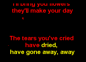 I ll mung yuu IIUWUIb

they'll make your day

The tears you've cried
have dried,
have gone away, away