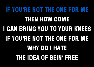 IF YOU'RE NOT THE ONE FOR ME
THE HOW COME
I CAN BRING YOU TO YOUR KHEES
IF YOU'RE NOT THE ONE FOR ME
WHY DO I HATE
THE IDEA 0F BEIH' FREE