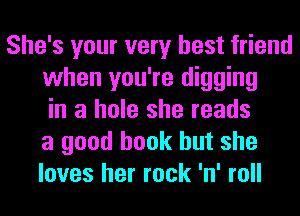 She's your very best friend
when you're digging
in a hole she reads
a good book but she
loves her rock 'n' roll