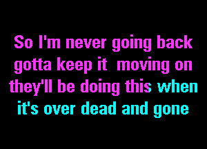 So I'm never going back
gotta keep it moving on
they'll be doing this when
it's over dead and gone