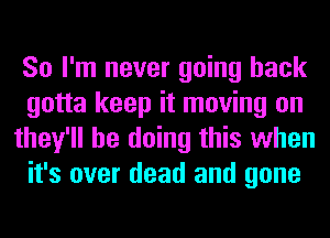 So I'm never going back
gotta keep it moving on
they'll be doing this when
it's over dead and gone