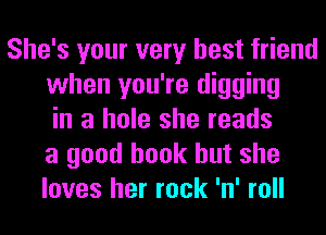 She's your very best friend
when you're digging
in a hole she reads
a good book but she
loves her rock 'n' roll