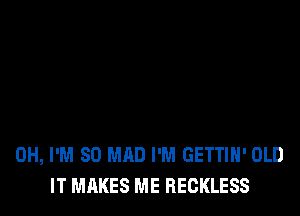 0H, I'M SO MAD I'M GETTIH' OLD
IT MAKES ME RECKLESS