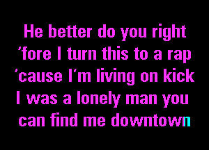 He better do you right
'fore I turn this to a rap
'cause I'm living on kick
I was a lonely man you
can find me downtown