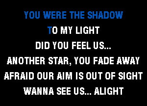 YOU WERE THE SHADOW
TO MY LIGHT
DID YOU FEEL US...
ANOTHER STAR, YOU FADE AWAY
AFRAID OUR AIM IS OUT OF SIGHT
WANNA SEE US... ALIGHT