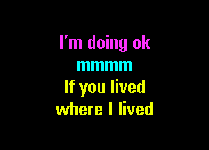 I'm doing ok
mmmm

If you lived
where I lived