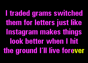 I traded grams switched
them for letters iust like
lnstagram makes things
look better when I hit
the ground I'll live forever