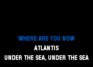 WHERE ARE YOU HOW
ATLANTIS
UNDER THE SEA, UNDER THE SEA