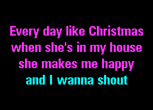 Every day like Christmas
when she's in my house
she makes me happy
and I wanna shout