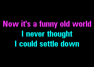 Now it's a funny old world

I never thought
I could settle down