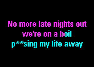 No more late nights out

we're on a boil
pMsing my life away