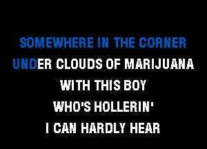 SOMEWHERE IN THE CORNER
UNDER CLOUDS 0F MARIJUANA
WITH THIS BOY
WHO'S HOLLERIH'

I CAN HARDLY HEAR
