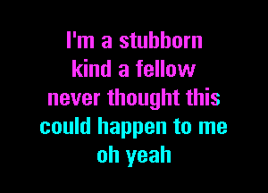 I'm a stubborn
kind a fellow

never thought this
could happen to me
oh yeah