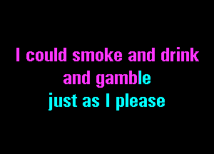 I could smoke and drink

and gamble
iust as I please