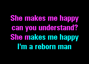 She makes me happy

can you understand?

She makes me happy
I'm a reborn man