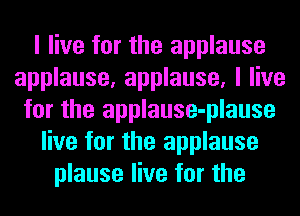 I live for the applause
applause, applause, I live
for the applause-plause
live for the applause
plause live for the