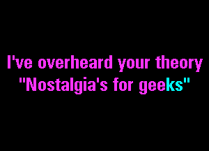 I've overheard your theory

Nostalgia's for geeks