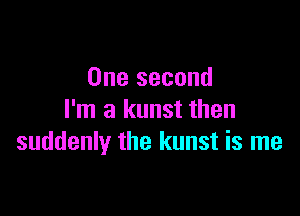 One second

I'm a kunst then
suddenly the kunst is me