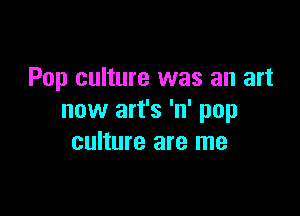 Pop culture was an art

now art's 'n' pop
culture are me