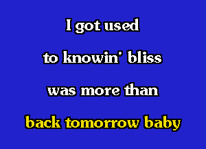 I got used
to lmowin' bliss

was more than

back tomorrow baby