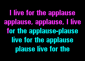 I live for the applause
applause, applause, I live
for the applause-plause
live for the applause
plause live for the