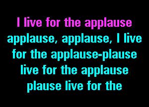 I live for the applause
applause, applause, I live
for the applause-plause
live for the applause
plause live for the